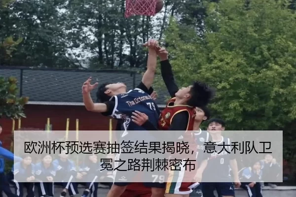 欧洲杯预选赛抽签结果揭晓，意大利队卫冕之路荆棘密布